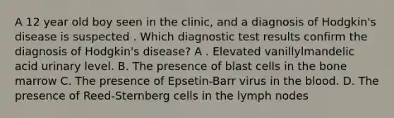 A 12 year old boy seen in the clinic, and a diagnosis of Hodgkin's disease is suspected . Which diagnostic test results confirm the diagnosis of Hodgkin's disease? A . Elevated vanillylmandelic acid urinary level. B. The presence of blast cells in the bone marrow C. The presence of Epsetin-Barr virus in the blood. D. The presence of Reed-Sternberg cells in the lymph nodes