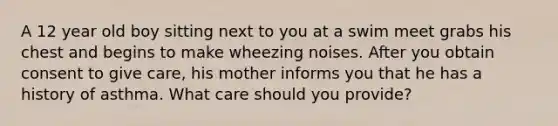 A 12 year old boy sitting next to you at a swim meet grabs his chest and begins to make wheezing noises. After you obtain consent to give care, his mother informs you that he has a history of asthma. What care should you provide?