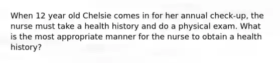 When 12 year old Chelsie comes in for her annual check-up, the nurse must take a health history and do a physical exam. What is the most appropriate manner for the nurse to obtain a health history?