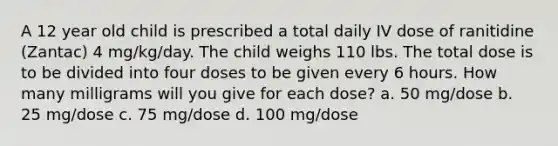 A 12 year old child is prescribed a total daily IV dose of ranitidine (Zantac) 4 mg/kg/day. The child weighs 110 lbs. The total dose is to be divided into four doses to be given every 6 hours. How many milligrams will you give for each dose? a. 50 mg/dose b. 25 mg/dose c. 75 mg/dose d. 100 mg/dose