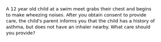 A 12 year old child at a swim meet grabs their chest and begins to make wheezing noises. After you obtain consent to provide care, the child's parent informs you that the child has a history of asthma, but does not have an inhaler nearby. What care should you provide?