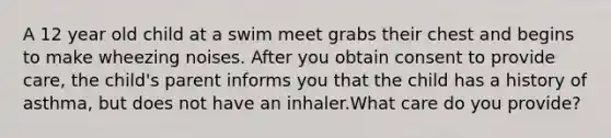 A 12 year old child at a swim meet grabs their chest and begins to make wheezing noises. After you obtain consent to provide care, the child's parent informs you that the child has a history of asthma, but does not have an inhaler.What care do you provide?