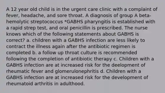 A 12 year old child is in the urgent care clinic with a complaint of fever, headache, and sore throat. A diagnosis of group A beta-hemolytic streptococcus *GABHS pharyngitis is established with a rapid strep test, and oral penicillin is prescribed. The nurse knows which of the following statements about GABHS is correct? a. children with a GABHS infection are less likely to contract the illness again after the antibiotic regimen is completed b. a follow up throat culture is recommended following the completion of antibiotic therapy c. Children with a GABHS infection are at increased risk for the deelopment of rheumatic fever and glomerulonephritis d. Children with a GABHS infection are at increased risk for the development of rheumatoid arthritis in adulthood.