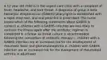 A 12 year old child is in the urgent care clinic with a complaint of fever, headache, and sore throat. A diagnosis of group A beta hemolytic streptococcus (GABHS) pharyngitis is established with a rapid strep test, and oral penicillin is prescribed. The nurse knows which of the following statements about GABHS is correct? a. children with a GABHS infection are less likely to contract the illness again after the antibiotic regimen is completed b. a follow up throat culture is recommended following the completion of antibiotic therapy c. children with a GABHS infection are at increased risk for the development of rheumatic fever and glomerulonephritis d. children with GABHS infection are at increased risk for the dvelopment of rheumatoid arthritis in adulthood