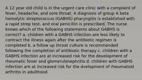 A 12 year old child is in the urgent care clinic with a complaint of fever, headache, and sore throat. A diagnosis of group A beta hemolytic streptococcus (GABHS) pharyngitis is established with a rapid strep test, and oral penicillin is prescribed. The nurse knows which of the following statements about GABHS is correct? a. children with a GABHS infection are less likely to contract the illness again after the antibiotic regimen is completed b. a follow up throat culture is recommended following the completion of antibiotic therapy c. children with a GABHS infection are at increased risk for the development of rheumatic fever and glomerulonephritis d. children with GABHS infection are at increased risk for the dvelopment of rheumatoid arthritis in adulthood