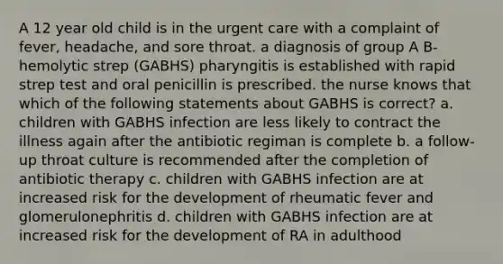 A 12 year old child is in the urgent care with a complaint of fever, headache, and sore throat. a diagnosis of group A B-hemolytic strep (GABHS) pharyngitis is established with rapid strep test and oral penicillin is prescribed. the nurse knows that which of the following statements about GABHS is correct? a. children with GABHS infection are less likely to contract the illness again after the antibiotic regiman is complete b. a follow-up throat culture is recommended after the completion of antibiotic therapy c. children with GABHS infection are at increased risk for the development of rheumatic fever and glomerulonephritis d. children with GABHS infection are at increased risk for the development of RA in adulthood