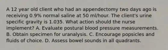 A 12 year old client who had an appendectomy two days ago is receiving 0.9% normal saline at 50 ml/hour. The client's urine specific gravity is 1.035. What action should the nurse implement? A. Evaluate postural <a href='https://www.questionai.com/knowledge/kD0HacyPBr-blood-pressure' class='anchor-knowledge'>blood pressure</a> measurements. B. Obtain specimen for uranalysis. C. Encourage popsicles and fluids of choice. D. Assess bowel sounds in all quadrants.