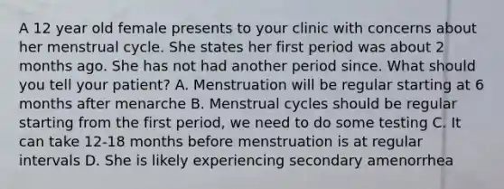 A 12 year old female presents to your clinic with concerns about her menstrual cycle. She states her first period was about 2 months ago. She has not had another period since. What should you tell your patient? A. Menstruation will be regular starting at 6 months after menarche B. Menstrual cycles should be regular starting from the first period, we need to do some testing C. It can take 12-18 months before menstruation is at regular intervals D. She is likely experiencing secondary amenorrhea