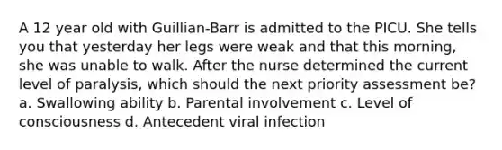 A 12 year old with Guillian-Barr is admitted to the PICU. She tells you that yesterday her legs were weak and that this morning, she was unable to walk. After the nurse determined the current level of paralysis, which should the next priority assessment be? a. Swallowing ability b. Parental involvement c. Level of consciousness d. Antecedent viral infection