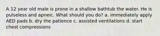 A 12 year old male is prone in a shallow bathtub the water. He is pulseless and apneic. What should you do? a. immediately apply AED pads b. dry the patience c. assisted ventilations d. start chest compressions