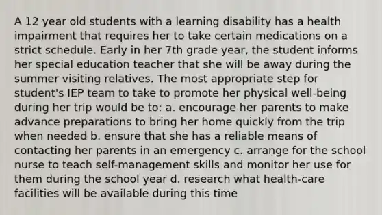 A 12 year old students with a learning disability has a health impairment that requires her to take certain medications on a strict schedule. Early in her 7th grade year, the student informs her special education teacher that she will be away during the summer visiting relatives. The most appropriate step for student's IEP team to take to promote her physical well-being during her trip would be to: a. encourage her parents to make advance preparations to bring her home quickly from the trip when needed b. ensure that she has a reliable means of contacting her parents in an emergency c. arrange for the school nurse to teach self-management skills and monitor her use for them during the school year d. research what health-care facilities will be available during this time