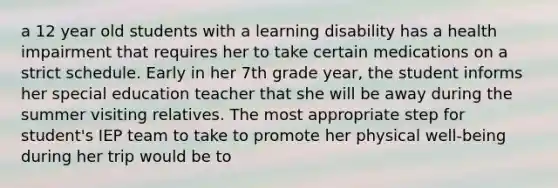 a 12 year old students with a learning disability has a health impairment that requires her to take certain medications on a strict schedule. Early in her 7th grade year, the student informs her special education teacher that she will be away during the summer visiting relatives. The most appropriate step for student's IEP team to take to promote her physical well-being during her trip would be to