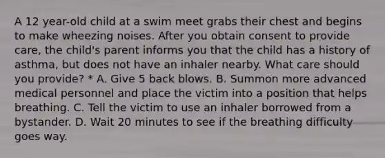 A 12 year-old child at a swim meet grabs their chest and begins to make wheezing noises. After you obtain consent to provide care, the child's parent informs you that the child has a history of asthma, but does not have an inhaler nearby. What care should you provide? * A. Give 5 back blows. B. Summon more advanced medical personnel and place the victim into a position that helps breathing. C. Tell the victim to use an inhaler borrowed from a bystander. D. Wait 20 minutes to see if the breathing difficulty goes way.