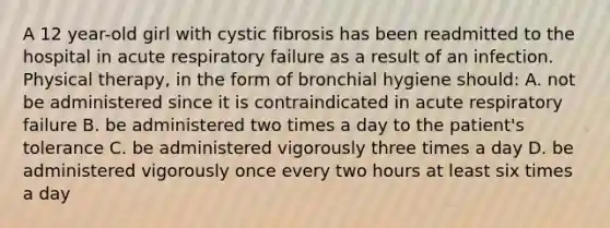 A 12 year-old girl with cystic fibrosis has been readmitted to the hospital in acute respiratory failure as a result of an infection. Physical therapy, in the form of bronchial hygiene should: A. not be administered since it is contraindicated in acute respiratory failure B. be administered two times a day to the patient's tolerance C. be administered vigorously three times a day D. be administered vigorously once every two hours at least six times a day