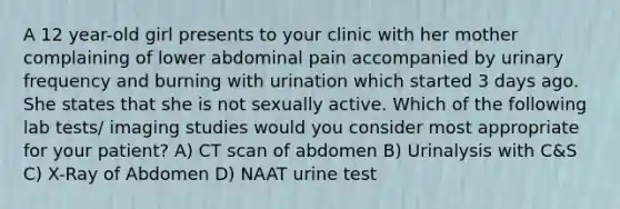 A 12 year-old girl presents to your clinic with her mother complaining of lower abdominal pain accompanied by urinary frequency and burning with urination which started 3 days ago. She states that she is not sexually active. Which of the following lab tests/ imaging studies would you consider most appropriate for your patient? A) CT scan of abdomen B) Urinalysis with C&S C) X-Ray of Abdomen D) NAAT urine test