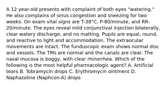 A 12 year-old presents with complaint of both eyes "watering." He also complains of sinus congestion and sneezing for two weeks. On exam vital signs are T-38°C, P-80/minute, and RR-20/minute. The eyes reveal mild conjunctival injection bilaterally, clear watery discharge, and no matting. Pupils are equal, round, and reactive to light and accommodation. The extraocular movements are intact. The funduscopic exam shows normal disc and vessels. The TMs are normal and the canals are clear. The nasal mucosa is boggy, with clear rhinorrhea. Which of the following is the most helpful pharmacologic agent? A. Artificial tears B. Tobramycin drops C. Erythromycin ointment D. Naphazoline (Naphcon-A) drops