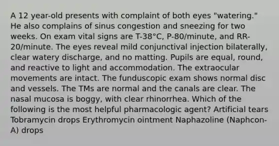 A 12 year-old presents with complaint of both eyes "watering." He also complains of sinus congestion and sneezing for two weeks. On exam vital signs are T-38°C, P-80/minute, and RR-20/minute. The eyes reveal mild conjunctival injection bilaterally, clear watery discharge, and no matting. Pupils are equal, round, and reactive to light and accommodation. The extraocular movements are intact. The funduscopic exam shows normal disc and vessels. The TMs are normal and the canals are clear. The nasal mucosa is boggy, with clear rhinorrhea. Which of the following is the most helpful pharmacologic agent? Artificial tears Tobramycin drops Erythromycin ointment Naphazoline (Naphcon-A) drops