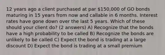 12 years ago a client purchased at par 150,000 of GO bonds maturing in 15 years from now and callable in 6 months. Interest rates have gone down over the last 5 years. Which of these should your client do? (2 answers) A) Recognize that the bonds have a high probability to be called B) Recognize the bonds are unlikely to be called C) Expect the bond is trading at a large discount D) Expect the bond is trading at a small premium