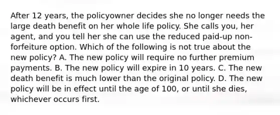 After 12 years, the policyowner decides she no longer needs the large death benefit on her whole life policy. She calls you, her agent, and you tell her she can use the reduced paid-up non-forfeiture option. Which of the following is not true about the new policy? A. The new policy will require no further premium payments. B. The new policy will expire in 10 years. C. The new death benefit is much lower than the original policy. D. The new policy will be in effect until the age of 100, or until she dies, whichever occurs first.