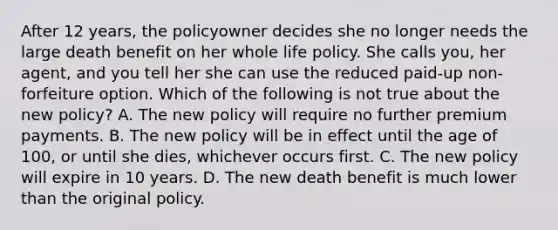 After 12 years, the policyowner decides she no longer needs the large death benefit on her whole life policy. She calls you, her agent, and you tell her she can use the reduced paid-up non-forfeiture option. Which of the following is not true about the new policy? A. The new policy will require no further premium payments. B. The new policy will be in effect until the age of 100, or until she dies, whichever occurs first. C. The new policy will expire in 10 years. D. The new death benefit is much lower than the original policy.