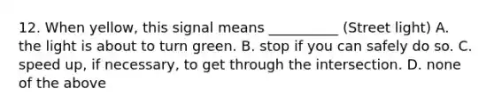 12. When yellow, this signal means __________ (Street light) A. the light is about to turn green. B. stop if you can safely do so. C. speed up, if necessary, to get through the intersection. D. none of the above