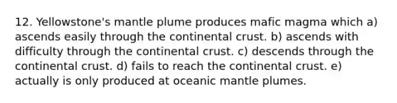 12. Yellowstone's mantle plume produces mafic magma which a) ascends easily through the continental crust. b) ascends with difficulty through the continental crust. c) descends through the continental crust. d) fails to reach the continental crust. e) actually is only produced at oceanic <a href='https://www.questionai.com/knowledge/knWfSXGhph-mantle-plumes' class='anchor-knowledge'>mantle plumes</a>.