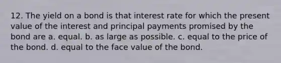 12. The yield on a bond is that interest rate for which the present value of the interest and principal payments promised by the bond are a. equal. b. as large as possible. c. equal to the price of the bond. d. equal to the face value of the bond.