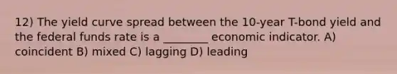 12) The yield curve spread between the 10-year T-bond yield and the federal funds rate is a ________ economic indicator. A) coincident B) mixed C) lagging D) leading