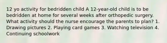 12 yo activity for bedridden child A 12-year-old child is to be bedridden at home for several weeks after orthopedic surgery. What activity should the nurse encourage the parents to plan? 1. Drawing pictures 2. Playing card games 3. Watching television 4. Continuing schoolwork