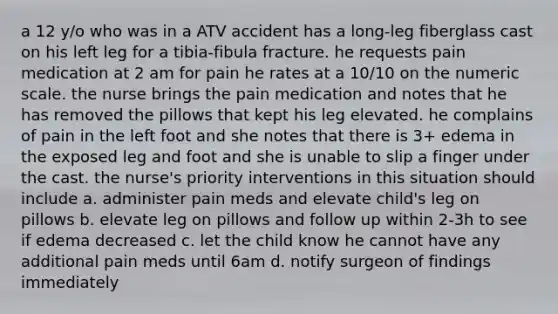 a 12 y/o who was in a ATV accident has a long-leg fiberglass cast on his left leg for a tibia-fibula fracture. he requests pain medication at 2 am for pain he rates at a 10/10 on the numeric scale. the nurse brings the pain medication and notes that he has removed the pillows that kept his leg elevated. he complains of pain in the left foot and she notes that there is 3+ edema in the exposed leg and foot and she is unable to slip a finger under the cast. the nurse's priority interventions in this situation should include a. administer pain meds and elevate child's leg on pillows b. elevate leg on pillows and follow up within 2-3h to see if edema decreased c. let the child know he cannot have any additional pain meds until 6am d. notify surgeon of findings immediately