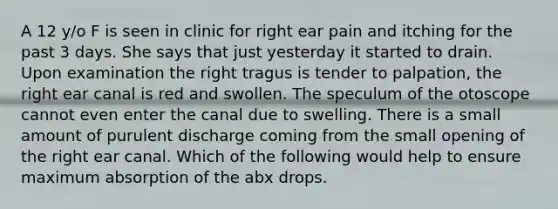 A 12 y/o F is seen in clinic for right ear pain and itching for the past 3 days. She says that just yesterday it started to drain. Upon examination the right tragus is tender to palpation, the right ear canal is red and swollen. The speculum of the otoscope cannot even enter the canal due to swelling. There is a small amount of purulent discharge coming from the small opening of the right ear canal. Which of the following would help to ensure maximum absorption of the abx drops.