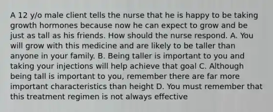 A 12 y/o male client tells the nurse that he is happy to be taking growth hormones because now he can expect to grow and be just as tall as his friends. How should the nurse respond. A. You will grow with this medicine and are likely to be taller than anyone in your family. B. Being taller is important to you and taking your injections will help achieve that goal C. Although being tall is important to you, remember there are far more important characteristics than height D. You must remember that this treatment regimen is not always effective