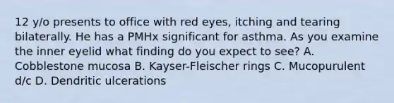 12 y/o presents to office with red eyes, itching and tearing bilaterally. He has a PMHx significant for asthma. As you examine the inner eyelid what finding do you expect to see? A. Cobblestone mucosa B. Kayser-Fleischer rings C. Mucopurulent d/c D. Dendritic ulcerations