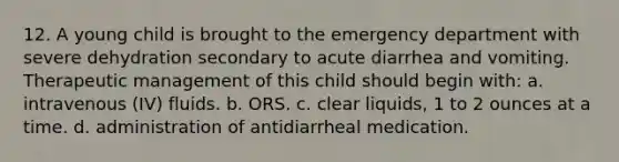 12. A young child is brought to the emergency department with severe dehydration secondary to acute diarrhea and vomiting. Therapeutic management of this child should begin with: a. intravenous (IV) fluids. b. ORS. c. clear liquids, 1 to 2 ounces at a time. d. administration of antidiarrheal medication.