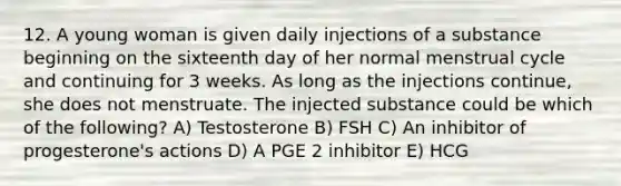 12. A young woman is given daily injections of a substance beginning on the sixteenth day of her normal menstrual cycle and continuing for 3 weeks. As long as the injections continue, she does not menstruate. The injected substance could be which of the following? A) Testosterone B) FSH C) An inhibitor of progesterone's actions D) A PGE 2 inhibitor E) HCG