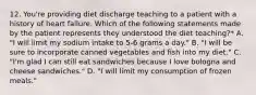 12. You're providing diet discharge teaching to a patient with a history of heart failure. Which of the following statements made by the patient represents they understood the diet teaching?* A. "I will limit my sodium intake to 5-6 grams a day." B. "I will be sure to incorporate canned vegetables and fish into my diet." C. "I'm glad I can still eat sandwiches because I love bologna and cheese sandwiches." D. "I will limit my consumption of frozen meals."