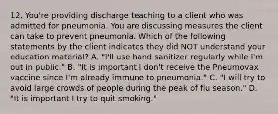 12. You're providing discharge teaching to a client who was admitted for pneumonia. You are discussing measures the client can take to prevent pneumonia. Which of the following statements by the client indicates they did NOT understand your education material? A. "I'll use hand sanitizer regularly while I'm out in public." B. "It is important I don't receive the Pneumovax vaccine since I'm already immune to pneumonia." C. "I will try to avoid large crowds of people during the peak of flu season." D. "It is important I try to quit smoking."