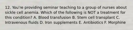 12. You're providing seminar teaching to a group of nurses about sickle cell anemia. Which of the following is NOT a treatment for this condition? A. Blood transfusion B. Stem cell transplant C. Intravenous fluids D. Iron supplements E. Antibiotics F. Morphine