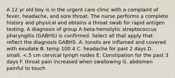 A 12 yr old boy is in the urgent care clinic with a complaint of fever, headache, and sore throat. The nurse performs a complete history and physical and obtains a throat swab for rapid antigen testing. A diagnosis of group A beta-hemolytic streptococcus pharyngitis (GABHS) is confirmed. Select all that apply that reflect the diagnosis GABHS. A. tonsils are inflamed and covered with exudate B. temp 100.4 C. headache for past 2 days D. small, <.5 cm cervical lymph nodes E. Constipation for the past 3 days F. throat pain increased when swallowing G. abdomen painful to touch