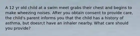 A 12 yr old child at a swim meet grabs their chest and begins to make wheezing noises. After you obtain consent to provide care, the child's parent informs you that the child has a history of asthma, but doesn;t have an inhaler nearby. What care should you provide?