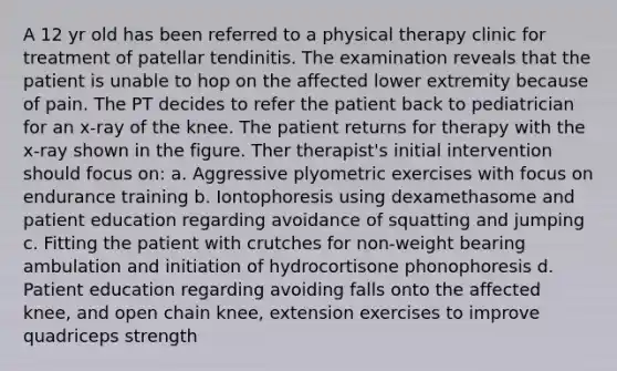 A 12 yr old has been referred to a physical therapy clinic for treatment of patellar tendinitis. The examination reveals that the patient is unable to hop on the affected lower extremity because of pain. The PT decides to refer the patient back to pediatrician for an x-ray of the knee. The patient returns for therapy with the x-ray shown in the figure. Ther therapist's initial intervention should focus on: a. Aggressive plyometric exercises with focus on endurance training b. Iontophoresis using dexamethasome and patient education regarding avoidance of squatting and jumping c. Fitting the patient with crutches for non-weight bearing ambulation and initiation of hydrocortisone phonophoresis d. Patient education regarding avoiding falls onto the affected knee, and open chain knee, extension exercises to improve quadriceps strength