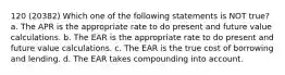 120 (20382) Which one of the following statements is NOT true? a. The APR is the appropriate rate to do present and future value calculations. b. The EAR is the appropriate rate to do present and future value calculations. c. The EAR is the true cost of borrowing and lending. d. The EAR takes compounding into account.