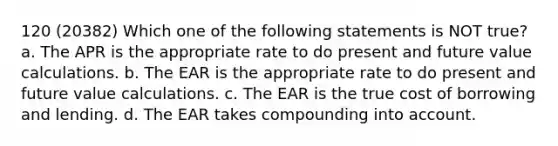 120 (20382) Which one of the following statements is NOT true? a. The APR is the appropriate rate to do present and future value calculations. b. The EAR is the appropriate rate to do present and future value calculations. c. The EAR is the true cost of borrowing and lending. d. The EAR takes compounding into account.