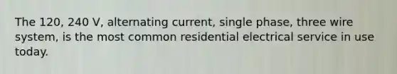 The 120, 240 V, alternating current, single phase, three wire system, is the most common residential electrical service in use today.