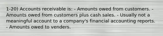 1-20) Accounts receivable is: - Amounts owed from customers. - Amounts owed from customers plus cash sales. - Usually not a meaningful account to a company's financial accounting reports. - Amounts owed to venders.