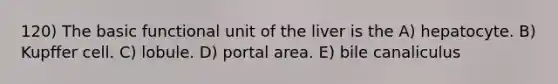 120) The basic functional unit of the liver is the A) hepatocyte. B) Kupffer cell. C) lobule. D) portal area. E) bile canaliculus