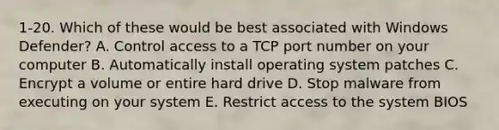 1-20. Which of these would be best associated with Windows Defender? A. Control access to a TCP port number on your computer B. Automatically install operating system patches C. Encrypt a volume or entire hard drive D. Stop malware from executing on your system E. Restrict access to the system BIOS