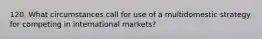 120. What circumstances call for use of a multidomestic strategy for competing in international markets?