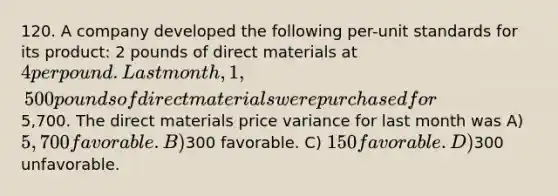 120. A company developed the following per-unit standards for its product: 2 pounds of direct materials at 4 per pound. Last month, 1,500 pounds of direct materials were purchased for5,700. The direct materials price variance for last month was A) 5,700 favorable. B)300 favorable. C) 150 favorable. D)300 unfavorable.