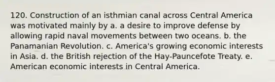 120. Construction of an isthmian canal across Central America was motivated mainly by a. a desire to improve defense by allowing rapid naval movements between two oceans. b. the Panamanian Revolution. c. America's growing economic interests in Asia. d. the British rejection of the Hay-Pauncefote Treaty. e. American economic interests in Central America.